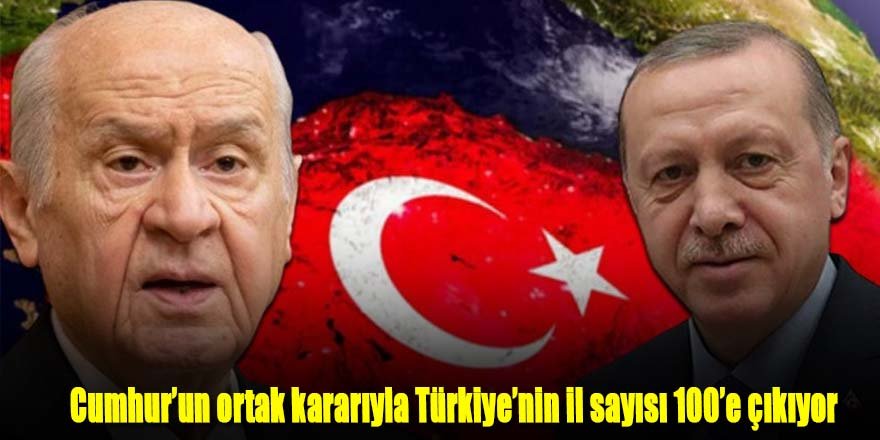 Cumhur’un ortak kararıyla Türkiye’nin il sayısı 100’e çıkıyor