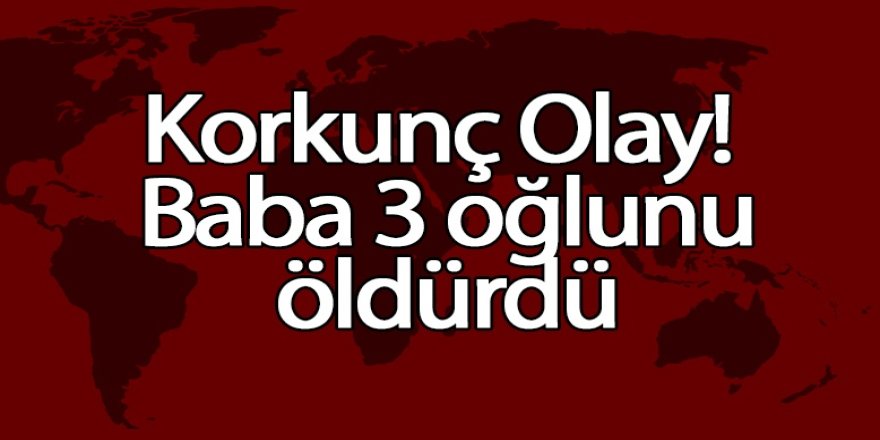 Korkunç Olay! Baba 3 oğlunu öldürdü