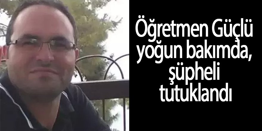 Öğretmen Güçlü yoğun bakımda, şüpheli tutuklandı