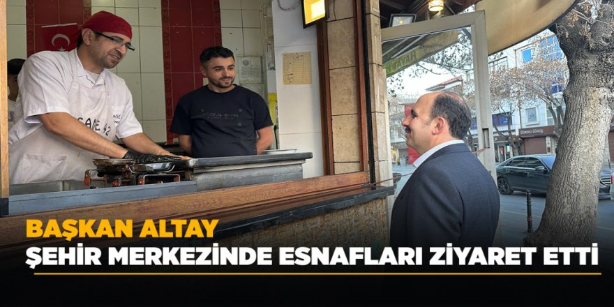 BAŞKAN ALTAY ŞEHİR MERKEZİNDE ESNAFLARI ZİYARET ETTİ