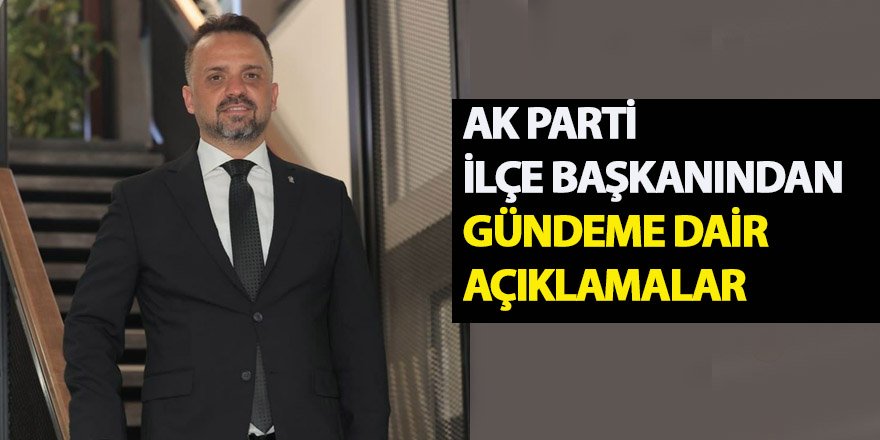 AK PARTİ İLÇE BAŞKANINDAN GÜNDEME DAİR AÇIKLAMALAR