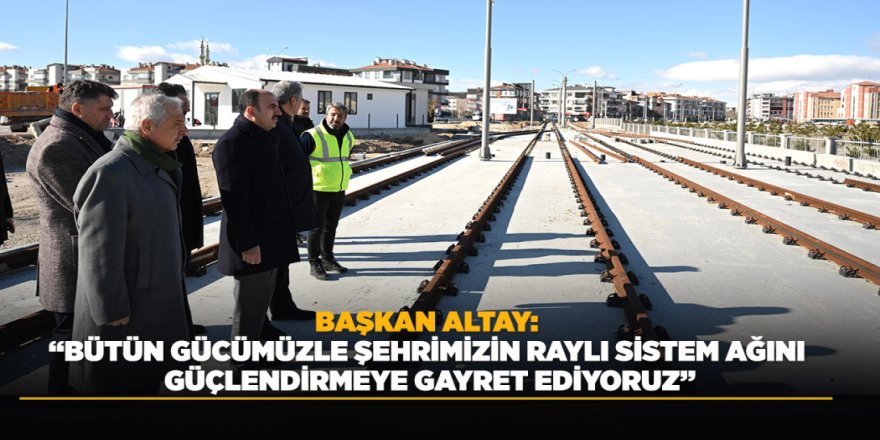 BAŞKAN ALTAY: “BÜTÜN GÜCÜMÜZLE ŞEHRİMİZİN RAYLI SİSTEM AĞINI GÜÇLENDİRMEYE GAYRET EDİYORUZ”