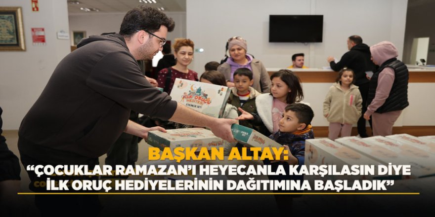 BAŞKAN ALTAY: “ÇOCUKLAR RAMAZAN’I HEYECANLA KARŞILASIN DİYE İLK ORUÇ HEDİYELERİNİN DAĞITIMINA BAŞLADIK”